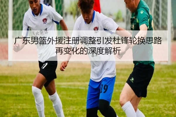 广东男篮外援注册调整引发杜锋轮换思路再变化的深度解析